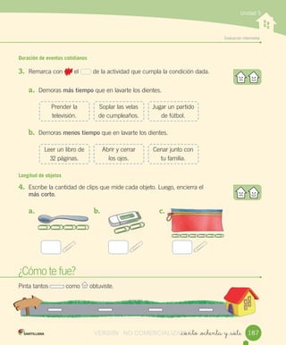 w
Evaluación	intermedia
Unidad 5
Duración de eventos cotidianos
3. Remarca	con 	el	 	de	la	actividad	que	cumpla	la	condición	dada.
a. Demoras	más tiempo	que	en	lavarte	los	dientes.
b. Demoras	menos tiempo	que	en	lavarte	los	dientes.
Longitud de objetos
4. Escribe	la	cantidad	de	clips	que	mide	cada	objeto.	Luego,	encierra	el
más corto.
_ciento _ochenta y _siete
¿Cómo	te	fue?
Pinta	tantos	 	como	 	obtuviste.
Prender	la	
televisión.
Leer	un	libro	de	
32	páginas.
Soplar	las	velas	
de	cumpleaños.
Abrir	y	cerrar	
los	ojos.
Jugar	un	partido	
de	fútbol.
Cenar	junto	con	
tu	familia.
a.	 b.	 c.	
187VERSIîN NO COMERCIALIZABLE_ciento _ochenta y _sieteCOMERCIALIZABLE_ciento _ochenta y _siete
 
