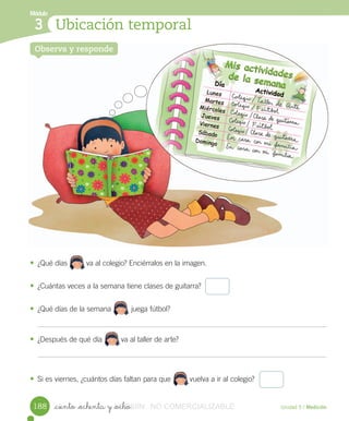 Módulo
1
Unidad 5 / Medición_ciento _ochenta y _ocho
• ¿Qué	días 								va	al	colegio?	Enciérralos	en	la	imagen.
• ¿Cuántas	veces	a	la	semana	tiene	clases	de	guitarra?
• ¿Qué	días	de	la	semana 	juega	fútbol?
• ¿Después	de	qué	día									va	al	taller	de	arte?
• Si	es	viernes,	¿cuántos	días	faltan	para	que									vuelva	a	ir	al	colegio?
Ubicación temporal
Módulo
3
Observa y respondeObserva y respondeObserva y responde
188
								
									
									
									
VERSIîN_ciento _ochenta y _ochoVERSIîN_ciento _ochenta y _ocho NO COMERCIALIZABLE
 