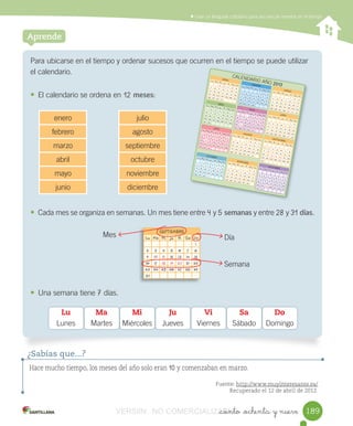 Contar,	leer	y	representar	números	hasta	el	20	Usar	un	lenguaje	cotidiano	para	secuenciar	eventos	en	el	tiempo
_ciento _ochenta y nueve
Para	ubicarse	en	el	tiempo	y	ordenar	sucesos	que	ocurren	en	el	tiempo	se	puede	utilizar	
el	calendario.
• El	calendario	se	ordena	en	12	meses:
	
	
	
• Cada	mes	se	organiza	en	semanas.	Un	mes	tiene	entre	4	y	5	semanas	y	entre	28	y	31	días.
• Una	semana	tiene	7	días.
Aprende
Hace mucho tiempo, los meses del año solo eran 10 y comenzaban en marzo.
Fuente: http://www.muyinteresante.es/
Recuperado el 12 de abril de 2012.
¿Sabías que...?
Lu
Lunes
Ma
Martes
Mi
Miércoles
Ju
Jueves
Vi
Viernes
Sa
Sábado
Do
Domingo
enero julio
febrero agosto
marzo septiembre
abril octubre
mayo noviembre
junio diciembre
SEPTIEMBRE
Lu Ma Mi Ju Vi Sa Do
1
2 3 4 5 6 7 8
9 10 11 12 13 14 15
16 17 18 19 20 21 22
23 24 25 26 27 28 29
30
Mes Día
Semana
ENEROLu Ma Mi Ju Vi Sa Do1 2 3 4 5 67 8 9 10 11 12 1314 15 16 17 18 19 2021 22 23 24 25 26 2728 29 30 31
MARZOLu Ma Mi Ju Vi Sa Do
1 2 34 5 6 7 8 9 1011 12 13 14 15 16 1718 19 20 21 22 23 2425 26 27 28 29 30 31
ABRILLu Ma Mi Ju Vi Sa Do1 2 3 4 5 6 78 9 10 11 12 13 1415 16 17 18 19 20 2122 23 24 25 26 27 2829 30
AGOSTOLu Ma Mi Ju Vi Sa Do
1 2 3 45 6 7 8 9 10 1112 13 14 15 16 17 1819 20 21 22 23 24 2526 27 28 29 30 31
JULIOLu Ma Mi Ju Vi Sa Do1 2 3 4 5 6 78 9 10 11 12 13 1415 16 17 18 19 20 2122 23 24 25 26 27 2829 30 31
JUNIOLu Ma Mi Ju Vi Sa Do
1 23 4 5 6 7 8 910 11 12 13 14 15 1617 18 19 20 21 22 2324 25 26 27 28 29 30
MAYOLu Ma Mi Ju Vi Sa Do1 2 3 4 56 7 8 9 10 11 1213 14 15 16 17 18 1920 21 22 23 24 25 2627 28 29 30 31
SEPTIEMBRELu Ma Mi Ju Vi Sa Do
12 3 4 5 6 7 89 10 11 12 13 14 1516 17 18 19 20 21 2223 24 25 26 27 28 2930
OCTUBRELu Ma Mi Ju Vi Sa Do1 2 3 4 5 67 8 9 10 11 12 1214 15 16 17 18 19 2021 22 23 24 25 26 2728 29 30 31
NOVIEMBRELu Ma Mi Ju Vi Sa Do
1 2 34 5 6 7 8 9 1011 12 13 14 15 16 1718 19 20 21 22 23 2425 26 27 28 29 30
DICIEMBRELu Ma Mi Ju Vi Sa Do
12 3 4 5 6 7 89 10 11 12 13 14 1516 17 18 19 20 21 2223 24 25 26 27 28 2930 31
FEBREROLu Ma Mi Ju Vi Sa Do
1 2 34 5 6 7 8 9 1011 12 13 14 15 16 1718 19 20 21 22 23 2425 26 27 28
CALENDARIO	AÑO 2013
189VERSIîN NO COMERCIALIZABLE_ciento _ochenta y nueveCOMERCIALIZABLE_ciento _ochenta y nueve
 