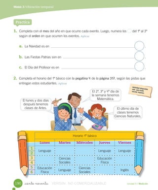 Unidad 5 / Medición
Módulo 3 / Ubicación temporal
_ciento noventa
1. Completa	con	el	mes	del	año	en	que	ocurre	cada	evento.	Luego,	numera	los	 	del	1º	al	3º
según	el	orden	en	que	ocurren	los	eventos.	Aplicar
a. La	Navidad	es	en .
b. Las	Fiestas	Patrias	son	en .
c. El	Día	del	Profesor	es	en .	
Practica
2. Completa	el	horario	del	1º	básico	con	la	pegatina	4	de	la	página	317,	según	las	pistas	que
entregan	estos	estudiantes.	Aplicar
Horario	1º	básico
Lunes Martes Miércoles Jueves Viernes
Lenguaje Lenguaje Lenguaje
Ciencias	
Sociales
Educación	
Física
Educación	
Física
Lenguaje
Ciencias	
Sociales
Inglés
1
2
3
4
5
6
190
El	último	día	de	
clases	tenemos	
Ciencias	Naturales.
El	lunes	y	dos	días	
después	tenemos	
clases	de	Artes.
El	2º,	3º	y	4º	día	de	
la	semana	tenemos	
Matemática.
VERSIîN NO COMERCIALIZABLE
 