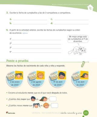 Ponte a prueba
Observa las fechas de nacimiento de cada niña y niño y responde.
• Encierra	al	estudiante	menor,	que	es	el	que	nació	después	de	todos.
• ¿Cuántos	días	mayor	que											es ?
• ¿Cuántos	meses	menor	que es												?
																											
												
	Usar	un	lenguaje	cotidiano	para	secuenciar	eventos	en	el	tiempo
_ciento noventa y _uno
1º
2º
3º
4º
Mi	mejor	amigo	está	
de	cumpleaños	el	9	de	
diciembre.
3. Escribe	tu	fecha	de	cumpleaños	y	las	de	3	compañeras	o	compañeros.
a.	
b.	
c.	
d.	
4. A	partir	de	la	actividad	anterior,	escribe	las	fechas	de	cumpleaños	según	su	orden
de	ocurrencia.	Aplicar
2	de	enero	
de	2007
22 de 2	de	agosto	
de	2007
22 de agosto 17	de	abril	
de	2007
171717 de 3	de	abril	
de	2007
33 de
191191
														
VERSIîN NO COMERCIALIZABLE_ciento noventa y _unoCOMERCIALIZABLE_ciento noventa y _uno
 