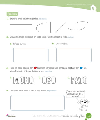 Identificar	y	dibujar	líneas	rectas	y	curvas
_ciento noventa y _tres
1. Encierra	todas	las	líneas curvas.	Identificar
2. Dibuja	las	líneas	indicadas	en	cada	caso.	Puedes	utilizar	tu	regla.	Aplicar
a. Líneas	curvas.
Practica
b. Líneas	rectas.
3. Pinta	en	cada	palabra	con 	las	letras	formadas	solo	por	líneas rectas	y	con	 ,	las	
letras	formadas	solo	por	líneas curvas.	Identificar
a.	 b.	 c.	
4. Dibuja	un	lápiz	usando	solo	líneas	rectas.	Representar
¿Cómo	son	las	líneas	
de	las	letras	de	tu	
nombre?
193VERSIîN NO COMERCIALIZABLE_ciento noventa y _tresCOMERCIALIZABLE_ciento noventa y _tres
 