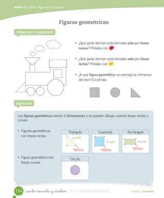 _ciento noventa y _cuatro Unidad 5 / Geometría
Módulo 4 / Líneas, figuras y cuerpos
Observa y responde
Figuras geométricas
Las	figuras geométricas	tienen	2	dimensiones	y	se	pueden	dibujar	usando	líneas	rectas	y	
curvas.
• Figuras	geométricas
con	líneas	rectas.
• Figura	geométrica	con
líneas	curvas.
Aprende
• ¿Qué	parte	del	tren	está	formada	solo	por	líneas
curvas?	Píntalas	con	 .
• ¿Qué	parte	del	tren	está	formada	solo	por	líneas
rectas?	Píntalas	con	 	.
• ¿A	qué	figura geométrica	se	asemeja	la	chimenea
del	tren?	Enciérrala.
Triángulo Cuadrado Rectángulo
Círculo
194
Lado
Lado Lado
Vértice Vértice Vértice
VERSIîN_ciento noventa y _cuatroVERSIîN_ciento noventa y _cuatro NO COMERCIALIZABLE
 
