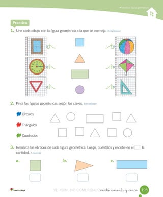 Identificar	figuras	geométricas
_ciento noventa y _cinco
1. Une	cada	dibujo	con	la	figura	geométrica	a	la	que	se	asemeja.	Relacionar
2. Pinta	las	figuras	geométricas	según	las	claves.	Reconocer
Practica
	Círculos	
	Triángulos	
	Cuadrados
3. Remarca	los	vértices	de	cada	figura	geométrica.	Luego,	cuéntalos	y	escribe	en	el 	la	
cantidad.	Analizar
a.	 b.	 c.
	 	 	 	
195195VERSIîN NO COMERCIALIZABLE_ciento noventa y _cincoCOMERCIALIZABLE_ciento noventa y _cinco
 