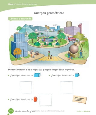 Unidad 5 / Geometría
Módulo 4 / Líneas, figuras y cuerpos
_ciento noventa y _seis
Observa y responde
Cuerpos geométricos
Utiliza el	recortable	4	de la	página	307	y pega la imagen de tus respuestas.
• ¿Qué	objeto	tiene	forma	de ?		 • ¿Qué	objeto	tiene	forma	de 						?		
• ¿Qué	objeto	tiene	forma	de 				?
196 VERSIîN_ciento noventa y _seisVERSIîN_ciento noventa y _seis NO COMERCIALIZABLE
 