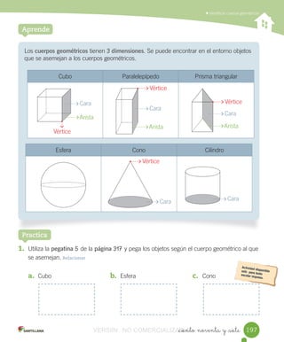 Identificar	cuerpos	geométricos
_ciento noventa y _siete
Los	cuerpos geométricos	tienen	3 dimensiones.	Se	puede	encontrar	en	el	entorno	objetos	
que	se	asemejan	a	los	cuerpos	geométricos.
Aprende
Cubo Paralelepípedo Prisma	triangular
Esfera Cono Cilindro
1. Utiliza	la	pegatina	5	de	la	página	317	y	pega	los	objetos	según	el	cuerpo	geométrico	al	que
se	asemejan.	Relacionar
Practica
a. Cubo b. Esfera c. Cono
Arista
Arista Arista
Cara
Cara
Cara Cara
Cara
Vértice
Vértice
Vértice
Vértice
197197VERSIîN NO COMERCIALIZABLE_ciento noventa y _sieteCOMERCIALIZABLE_ciento noventa y _siete
 