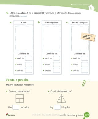 Ponte a prueba
Observa las figuras y responde.
• ¿Cuántos	cuadrados	hay?
Hay	 	cuadrados.	
• ¿Cuántos triángulos	hay?
Hay	 	triángulos.
Prisma triangular
Cantidad de:
• vértices
• caras
• aristas
Paralelepípedo
Cantidad de:
• vértices
• caras
• aristas
Cubo
Cantidad de:
• vértices
• caras
• aristas
	Identificar	cuerpos	geométricos
_ciento noventa y nueve
4. Utiliza	el	recortable	5	de	la	página	309	y	completa	la	información	de	cada	cuerpo
geométrico.	Analizar
a.	 b.	 c.	
199199VERSIîN NO COMERCIALIZABLE_ciento noventa y nueveCOMERCIALIZABLE_ciento noventa y nueve
 