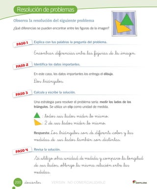 Resolución	de	problemas
_doscientos
Observa la resolución del siguiente problema
¿Qué	diferencias	se	pueden	encontrar	entre	las	figuras	de	la	imagen?
Explica con tus palabras la pregunta del problema.
Encontrar _diferencias _entre _las _figuras _de _la _imagen.
Identifica los datos importantes.
En	este	caso,	los	datos	importantes	los	entrega	el	dibujo.
D_os _triángulos.
Calcula y escribe la solución.
Una	estrategia	para	resolver	el	problema	sería:	medir los lados de los
triángulos.	Se	utiliza	un	clip	como	unidad	de	medida.
: _todos _sus _lados miden _lo mismo.
: 2 _de _sus _lados miden _lo mismo.
Respuesta:	Los _triángulos _son _de _diferente _color y _las
medidas _de _sus _lados _también _son _distintas.
Revisa la solución.
Si _utilizo _otra _unidad _de medida y _comparo _la _longitud
_de _sus _lados, _obtengo _la misma _relación _entre _las
medidas.
PASO	1
PASO	2
PASO	3
PASO	4
			
			
200 VERSIîN NO COMERCIALIZABLE
 