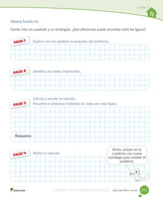 Unidad 5
_doscientos _uno
Ahora hazlo tú
Camilo	mira	un	cuadrado	y	un	rectángulo.	¿Qué	diferencias	puede	encontrar	entre	las	figuras?
Explica con tus palabras la pregunta del problema.PASO	1
Identifica los datos importantes.PASO	2
Calcula y escribe la solución.
Resuelve el problema midiendo los lados de cada figura.PASO 3
Revisa la solución.
PASO	4
Respuesta:
201
Ahora,	propón	en	tu	
cuaderno	una	nueva	
estrategia	para	resolver	el	
problema.
VERSIîN NO COMERCIALIZABLE
 