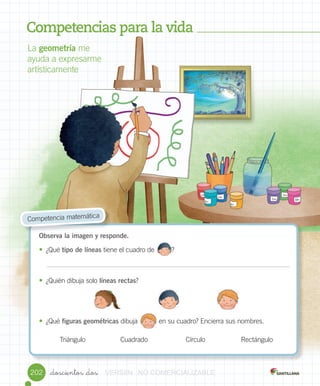 _doscientos _dos202
Competencias para la vida
La	geometría	me	
ayuda	a	expresarme	
artísticamente
Observa la imagen y responde.
• ¿Qué	tipo de líneas	tiene	el	cuadro	de									?
• ¿Quién	dibuja	solo	líneas rectas?	
• ¿Qué	figuras geométricas	dibuja											en	su	cuadro?	Encierra	sus	nombres.	
	Competencia	matemática
Triángulo Cuadrado Círculo Rectángulo
								
											
VERSIîNVERSIîNVERSIîNVERSIîNVERSIîN NONONO COMERCIALIZABLECOMERCIALIZABLECOMERCIALIZABLECOMERCIALIZABLECOMERCIALIZABLECOMERCIALIZABLECOMERCIALIZABLECOMERCIALIZABLECOMERCIALIZABLE
 