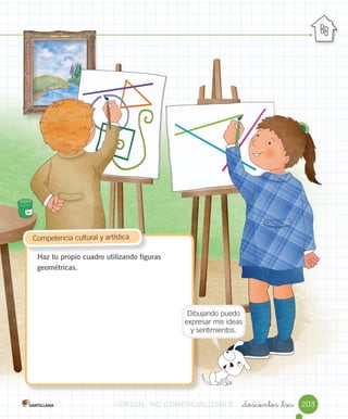 _doscientos _tres 203
Haz tu propio cuadro utilizando figuras
geométricas.
	Competencia	cultural	y	artística
Dibujando	puedo	
expresar	mis	ideas	
y	sentimientos.
VERSIîNVERSIîNVERSIîNVERSIîNVERSIîNVERSIîN NONONO COMERCIALIZABLECOMERCIALIZABLECOMERCIALIZABLECOMERCIALIZABLECOMERCIALIZABLECOMERCIALIZABLECOMERCIALIZABLECOMERCIALIZABLECOMERCIALIZABLE
 