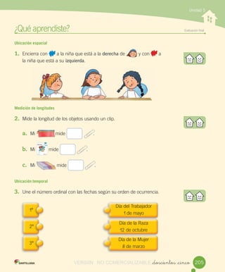 ¿Qué	aprendiste?	 Evaluación	final
_doscientos _cinco
Unidad 5
Ubicación espacial
1.	 Encierra	con	 	a	la	niña	que	está	a	la	derecha	de	 	y	con	 	a	
la	niña	que	está	a	su	izquierda.
Medición de longitudes
2.	 Mide	la	longitud	de	los	objetos	usando	un	clip.
a.	 Mi															mide	 								.
	
b.	 Mi										mide	 								.
c.	 Mi																mide	 								.
Ubicación temporal
3.	 Une	el	número	ordinal	con	las	fechas	según	su	orden	de	ocurrencia.	
								
								
								
1º
Día	del	Trabajador
1	de	mayo
Día	de	la	Raza
12	de	octubre
Día	de	la	Mujer
8	de	marzo
2º
3º
205
													
														
VERSIîN NO COMERCIALIZABLE
 