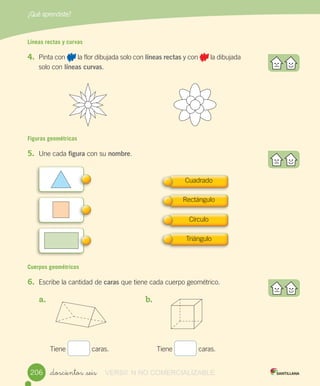 ¿Qué aprendiste?
_doscientos _seis
Líneas rectas y curvas
4.	 Pinta	con	 	la	flor	dibujada	solo	con	líneas rectas	y	con	 	la	dibujada	
solo	con	líneas curvas.
Figuras geométricas
5.	 Une	cada	figura	con	su	nombre.
Cuerpos geométricos
6.	 Escribe	la	cantidad	de	caras	que	tiene	cada	cuerpo	geométrico.
	 												
a.	 	 	 	 	 	 	
	 	 	 	 	
	 	 	 	 	
	 	 	 	 	
	 	 	 	 	
Tiene	 	caras.
b.	 		 	 	 	 	 	
	 	 	 	 	
	 	 	 	 	
	 	 	 	 	
	 	 	 	 	
Tiene	 	caras.
Cuadrado
Rectángulo
Círculo
Triángulo
206206 VERSIîN NO COMERCIALIZABLE
 