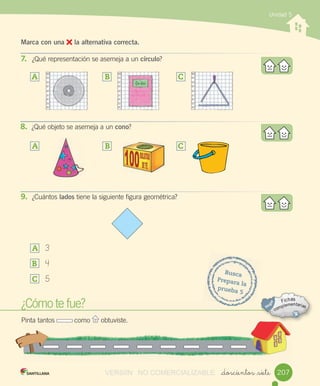 Unidad 5
_doscientos _siete
Marca con una la alternativa correcta.
7. ¿Qué	representación	se	asemeja	a	un	círculo?
¿Cómo	te	fue?
Pinta	tantos	 	como	 	obtuviste.
Busca
Prepara	la
prueba	5
A	 B	 C	
8. ¿Qué	objeto	se	asemeja	a	un	cono?
A	 B	 C	
9. ¿Cuántos	lados	tiene	la	siguiente	figura	geométrica?
A	 	3
B	 	4
C	 	5
207VERSIîN NO COMERCIALIZABLE
 