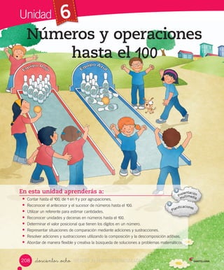 Unidad 6
_doscientos _ocho
Números y operaciones
hasta el 100
En esta unidad aprenderás a:
• Contar	hasta	el	100,	de	1	en	1	y	por	agrupaciones.
• Reconocer	el	antecesor	y	el	sucesor	de	números	hasta	el	100.
• Utilizar	un	referente	para	estimar	cantidades.
• Reconocer	unidades	y	decenas	en	números	hasta	el	100.
• Determinar	el	valor	posicional	que	tienen	los	dígitos	en	un	número.
• Representar	situaciones	de	comparación	mediante	adiciones	y	sustracciones.
• Resolver	adiciones	y	sustracciones	utilizando	la	composición	y	la	descomposición	aditivas.
• Abordar	de	manera	flexible	y	creativa	la	búsqueda	de	soluciones	a	problemas	matemáticos.
208 VERSIîN NO COMERCIALIZABLE
 
