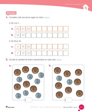Contar,	leer	y	representar	números	hasta	el	20.	Conocer	los	números	hasta	el	100
_doscientos _once
1.	 Completa	cada	secuencia	según	se	indica.	Aplicar
•	 De	1	en	1.
a.	 	
b.	 	
•	 De	10	en	10.
c.	
d.	 	
2.	 Escribe	la	cantidad	de	dinero	representada	en	cada	caso.	Aplicar
Practica
50 5251
90 91
0 2010
2 2212
a.	 b.	
211
$ $
VERSIîN NO COMERCIALIZABLE
 