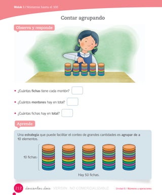 Unidad 6 / Números y operaciones
Módulo 1 / Números hasta el 100
_doscientos _doce
Contar agrupando
Observa y responde
•	 ¿Cuántas	fichas	tiene	cada	montón?		 	
•	 ¿Cuántos	montones	hay	en	total?		 	
•	 ¿Cuántas	fichas	hay	en	total?		 	
Aprende
Una	estrategia	que	puede	facilitar	el	conteo	de	grandes	cantidades	es	agrupar de a
10	elementos.
Hay	50	fichas.
10	fichas
212 VERSIîN NO COMERCIALIZABLE
 