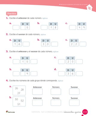 Reconocer	el	antecesor	y	el	sucesor	de	un	número
_doscientos _quince
Practica
1.	 Escribe	el	antecesor	de	cada	número.	Aplicar
a.	 	 b.	 	 c.	 		
2.	 Escribe	el	sucesor	de	cada	número.	Aplicar
a.	 	 b.	 	 c.	 		
4.	 Escribe	los	números	de	cada	grupo	donde	corresponda.	Aplicar
a.	 	
b.	 	
3.	 Escribe	el	antecesor	y	el	sucesor	de	cada	número.	Aplicar
a.	 	
b.	 	
c.	 	
d.	 	
Antecesor
Antecesor
Número
Número
Sucesor
Sucesor
26
50
27
51
28
52
D U
1 6
D U
1 5
D U
9
D U
2 0
D U
3 6
D U
3 0
D U
2 2
D U
1 8
D U
5
D U
4 9
215215VERSIîN NO COMERCIALIZABLE_doscientos _quinceCOMERCIALIZABLE_doscientos _quince
 