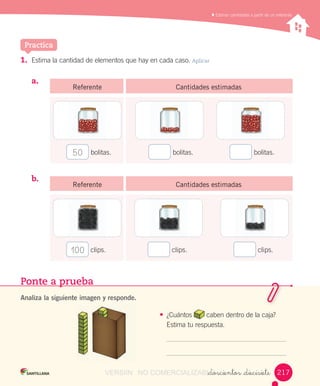 Reconocer,	describir,	crear	y	continuar	patrones	repetitivos
Ponte a prueba
Analiza la siguiente imagen y responde.
•	 ¿Cuántos	 	caben	dentro	de	la	caja?	
Estima	tu	respuesta.
_doscientos _diecisiete
	Estimar	cantidades	a	partir	de	un	referente
Practica
1.	 Estima	la	cantidad	de	elementos	que	hay	en	cada	caso.	Aplicar
a.	 	 							
b.	 														
Referente Cantidades estimadas
	bolitas.50 	bolitas. 	bolitas.
Referente Cantidades estimadas
100 	clips. 	clips. 	clips.
217VERSIîN NO COMERCIALIZABLE_doscientos _diecisieteCOMERCIALIZABLE_doscientos _diecisiete
 