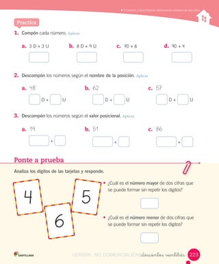 Componer	y	descomponer	aditivamente	números	de	dos	cifras
1.	 Compón	cada	número.	Aplicar
Practica
a.	 3	D	+	3	U b.	 8	D	+	9	U c.	 70	+	6 d.	 90	+	4
2.	 Descompón	los	números	según	el	nombre de la posición.	Aplicar
a.	 48 b.	 62 c.	 57
	D	+	 	U 	D	+	 	U 	D	+	 	U
a.	 19 b.	 51 c.	 86
	+	 	+	 	+	
3.	 Descompón	los	números	según	el	valor posicional.	Aplicar
Ponte a prueba
Analiza los dígitos de las tarjetas y responde.
•	 ¿Cuál	es	el	número mayor	de	dos	cifras	que	
se	puede	formar	sin	repetir	los	dígitos?
•	 ¿Cuál	es	el	número menor	de	dos	cifras	que	
se	puede	formar	sin	repetir	los	dígitos?
4
6
5
_doscientos veintitrés 223223VERSIîN NO COMERCIALIZABLE_doscientos veintitrésCOMERCIALIZABLE_doscientos veintitrés
 