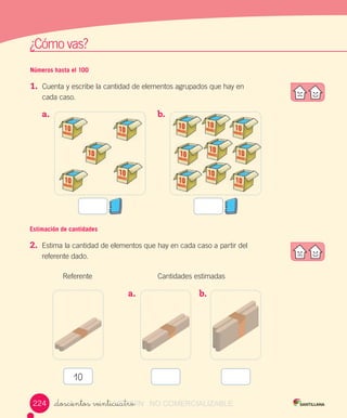 w
¿Cómo	vas?
Números hasta el 100
1.	 Cuenta	y	escribe	la	cantidad	de	elementos	agrupados	que	hay	en		
cada	caso.
Estimación de cantidades
2.	 Estima	la	cantidad	de	elementos	que	hay	en	cada	caso	a	partir	del	
referente	dado.
a.	 	 b.	
										Referente	 															Cantidades	estimadas
a.	 	 b.	 	
10
_doscientos veinticuatro224 VERSIîN_doscientos veinticuatroVERSIîN_doscientos veinticuatro NO COMERCIALIZABLE
 