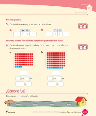 w
Evaluación	intermedia
Unidad 6
Antecesor y sucesor
3.	 Escribe	el	antecesor	y	el	sucesor	de	cada	número.
¿Cómo	te	fue?
Pinta	tantos	 	como	 	obtuviste.
Unidades y decenas, valor posicional, composición y descomposición aditivas
4.	 Escribe	el	número	representado	en	cada	caso.	Luego,	completa		sus	
descomposiciones.
a.	 	
a.	 	
b.	 	
b.	 	
_doscientos veinticinco
	D	+	 	U
	+	
	D	+	 	U
	+	
D U
4 9
D U
7 5
225VERSIîN NO COMERCIALIZABLE_doscientos veinticincoCOMERCIALIZABLE_doscientos veinticinco
 