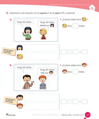 Comprender	la	adición	y	la	sustracción	a	partir	de	la	acción	de	comparar
_doscientos veintinueve
2. Representa	cada	situación	con	la	pegatina	7	de	la	página	319	y	responde.
a.	
b.	
• ¿Cuántas	bolitas	tiene
	
?
	tiene	 	bolitas.
• ¿Cuántas	bolitas	tiene
	
?
	tiene	 	bolitas.
=
=
229229
Tengo	40	bolitas. Tengo	10	bolitas	
menos	que							.							
Tengo	30	bolitas.
Tengo	20	bolitas	
más	que								.																
VERSIîN NO COMERCIALIZABLE_doscientos veintinueveCOMERCIALIZABLE_doscientos veintinueve
 