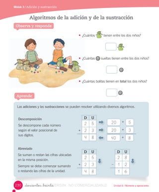 Unidad 6 / Números y operaciones
• ¿Cuántos 	tienen	entre	los	dos	niños?	
• ¿Cuántas 	sueltas	tienen	entre	los	dos	niños?
• ¿Cuántas	bolitas	tienen	en	total	los	dos	niños?
.
Observa y responde
Algoritmos de la adición y de la sustracción
Módulo 3 / Adición y sustracción
_doscientos _treinta
Aprende
Las	adiciones	y	las	sustracciones	se	pueden	resolver	utilizando	diversos	algoritmos.
Descomposición
Se	descompone	cada	número	
según	el	valor	posicional	de	
sus	dígitos.
Abreviado
Se	suman	o	restan	las	cifras	ubicadas	
en	la	misma	posición.
Siempre	se	debe	comenzar	sumando	
o restando	las	cifras	de	la	unidad.
20
20
40
3
5
8
+
+
+
D U
2 5
2 3
4 8
+
D U
2 5
2 3
4 8
+
D U
2 8
1 2
1 6
–
230 VERSIîN_doscientos _treintaVERSIîN_doscientos _treinta NO COMERCIALIZABLE
 