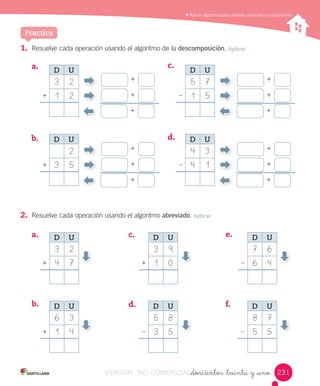 Aplicar	algoritmos	para	resolver	adiciones	y	sustracciones
_doscientos _treinta y _uno
1. Resuelve	cada	operación	usando	el	algoritmo	de	la	descomposición.	Aplicar
Practica
a.	
a.	
d.	b.	
e.	c.	
f.	
b.	
c.	
d.	
2. Resuelve	cada	operación	usando	el	algoritmo	abreviado.	Aplicar
+
+
+
D U
3 2
1 2+
+
+
+
D U
2
3 5+
D U
3 2
4 7+
D U
6 3
1 4+
D U
3 9
1 0+
D U
5 8
3 5–
D U
7 6
6 4–
D U
8 7
5 5–
+
+
+
D U
5 7
1 5–
+
+
+
D U
4 3
4 1–
231231VERSIîN NO COMERCIALIZABLE_doscientos _treinta y _unoCOMERCIALIZABLE_doscientos _treinta y _uno
 