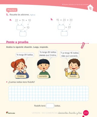 Resolver	adiciones	con	más	de	dos	sumandos
_doscientos _treinta y _tres
1. Resuelve	las	adiciones.	Aplicar
Practica
22		+		14		+		10
+		10
15		+		20		+		33
+		33
a.	 b.	
Ponte a prueba
Analiza la siguiente situación. Luego, responde.
• ¿Cuántas	bolitas	tiene	Rodolfo?
Rodolfo	tiene	 	bolitas.
Cristina Leonardo Rodolfo
233233
Yo	tengo	54	bolitas.
Yo	tengo	20	bolitas	
menos	que	Cristina.
Y	yo	tengo	15	bolitas	
más	que	Leonardo.
VERSIîN NO COMERCIALIZABLE_doscientos _treinta y _tresCOMERCIALIZABLE_doscientos _treinta y _tres
 
