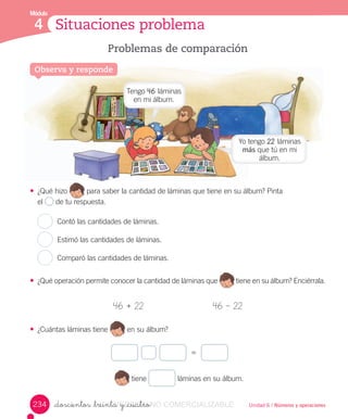 Módulo
4 Situaciones problema
Problemas de comparación
Observa y responde
Unidad 6 / Números y operaciones
• ¿Qué	hizo 	para	saber	la	cantidad	de	láminas	que	tiene	en	su	álbum?	Pinta	
el	 	de	tu	respuesta.
Contó	las	cantidades	de	láminas.
Estimó	las	cantidades	de	láminas.
Comparó	las	cantidades	de	láminas.
• ¿Qué	operación	permite	conocer	la	cantidad	de	láminas	que 	tiene	en	su	álbum?	Enciérrala.
46	+	22 46	–	22
• ¿Cuántas	láminas	tiene en	su	álbum?
=
	tiene	 	láminas	en	su	álbum.
_doscientos _treinta y _cuatro234
Tengo	46	láminas	
en	mi	álbum.
Yo	tengo	22	láminas	
más	que	tú	en	mi	
álbum.
_doscientos _treinta y _cuatroVERSIîN_doscientos _treinta y _cuatroNO_doscientos _treinta y _cuatroNO_doscientos _treinta y _cuatro COMERCIALIZABLE
 