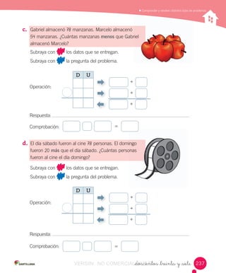 _doscientos _treinta y _siete
	Comprender	y	resolver	distintos	tipos	de	problemas
c. Gabriel	almacenó	78	manzanas.	Marcelo	almacenó
54	manzanas.	¿Cuántas	manzanas	menos	que	Gabriel
almacenó	Marcelo?
d. El	día	sábado	fueron	al	cine	78	personas.	El	domingo
fueron	20	más	que	el	día	sábado.	¿Cuántas	personas
fueron	al	cine	el	día	domingo?
Comprobación:
Comprobación:
Subraya	con 	los	datos	que	se	entregan.
Subraya	con 	la	pregunta	del	problema.
Operación:
Respuesta:	
=
Subraya	con 	los	datos	que	se	entregan.
Subraya	con 	la	pregunta	del	problema.
Operación:
Respuesta:	
=
Gabriel
domingo
personas
+
+
+
D U
+
+
+
D U
237237VERSIîN NO COMERCIALIZABLE_doscientos _treinta y _sieteCOMERCIALIZABLE_doscientos _treinta y _siete
 