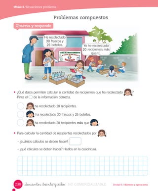 Unidad 6 / Números y operaciones_doscientos _treinta y _ocho
Módulo 4 / Situaciones problema
Observa y responde
Problemas compuestos
• ¿Qué	datos	permiten	calcular	la	cantidad	de	recipientes	que	ha	recolectado ?	
Pinta	el	 	de	la	información	correcta.
ha	recolectado	20	recipientes.
	
ha	recolectado	30	frascos	y	25	botellas.
ha	recolectado	20	recipientes	más	que	 .
• Para	calcular	la	cantidad	de	recipientes	recolectados	por :
-	¿cuántos	cálculos	se	deben	hacer?	
-	¿qué	cálculos	se	deben	hacer?	Hazlos	en	la	cuadrícula.
Observa y responde
He	recolectado	
30	frascos	y	
25	botellas. Yo	he	recolectado	
20	recipientes	más	
que	tú.
238 VERSIîN_doscientos _treinta y _ochoVERSIîN_doscientos _treinta y _ocho NO COMERCIALIZABLE
 