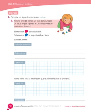 Unidad 6 / Números y operaciones_doscientos _cuarenta
1. Resuelve	los	siguientes	problemas.	Analizar
a. Rosario	tenía	58	bolitas.	De	esas	bolitas,	regaló
24	a	sus	amigos	y	perdió	14.	¿Cuántas	bolitas	le
quedaron	a	Rosario?
Subraya	con	 	los	datos	dados.
Subraya	con	 	la	pregunta	del	problema.
Cálculos previos
Practica
Módulo 4 / Situaciones problema
Dato	que	se	busca:
Datos	dados:
Respuesta:
Operación
Operación
Ahora	tienes	toda	la	información	que	te	permite	resolver	el	problema.
240 VERSIîN_doscientos _cuarentaVERSIîN_doscientos _cuarenta NO COMERCIALIZABLE
 