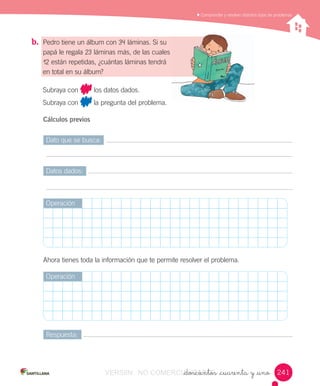 _doscientos _cuarenta y _uno
	Comprender	y	resolver	distintos	tipos	de	problemas
b.	 Pedro	tiene	un	álbum	con	34	láminas.	Si	su	
papá	le	regala	23	láminas	más,	de	las	cuales	
12	están	repetidas,	¿cuántas	láminas	tendrá	
en	total	en	su	álbum?
Subraya	con	 	los	datos	dados.
Subraya	con	 	la	pregunta	del	problema.
Cálculos previos
Dato	que	se	busca:
Datos	dados:
Respuesta:
Operación
Operación
Ahora	tienes	toda	la	información	que	te	permite	resolver	el	problema.
241241VERSIîN NO COMERCIALIZABLE_doscientos _cuarenta y _unoCOMERCIALIZABLE_doscientos _cuarenta y _uno
 