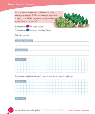 Unidad 6 / Números y operaciones_doscientos _cuarenta y _dos
c. En	una	huerta	se	plantaron	75	hortalizas	entre
lechugas	y	acelgas.	Si	32	eran	lechugas	y	el	resto
acelgas,	¿cuántas	lechugas	menos	que	acelgas
se	plantaron	en	la	huerta?
Subraya	con	 	los	datos	dados.
Subraya	con	 	la	pregunta	del	problema.
Cálculos previos
Módulo 4 / Situaciones problema
entre
el resto
acelgas 		
Dato	que	se	busca:
Datos	dados:
Respuesta:
Operación
Operación
Ahora	tienes	toda	la	información	que	te	permite	resolver	el	problema.
242 VERSIîN_doscientos _cuarenta y _dosVERSIîN_doscientos _cuarenta y _dos NO COMERCIALIZABLE
 
