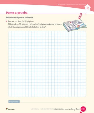 Comprender	y	resolver	distintos	tipos	de	problemas
Ponte a prueba
Resuelve el siguiente problema.
• Ana	lee	un	libro	de	59	páginas.
El	lunes	leyó	10	páginas	y	el	martes	5	páginas	más	que	el	lunes.
¿Cuántas	páginas	del	libro	le	falta	leer	a	Ana?
Respuesta:
_doscientos _cuarenta y _tres 243243VERSIîN NO COMERCIALIZABLE_doscientos _cuarenta y _tresCOMERCIALIZABLE_doscientos _cuarenta y _tres
 