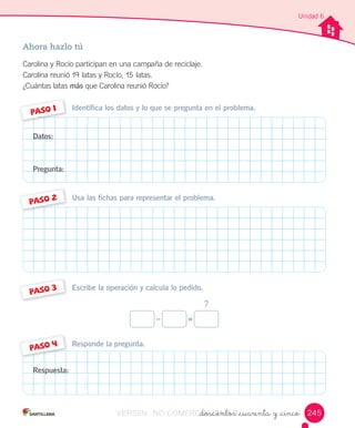 _doscientos _cuarenta y _cinco
Unidad 6
Ahora hazlo tú
Carolina	y	Rocío	participan	en	una	campaña	de	reciclaje.
Carolina	reunió	19	latas	y	Rocío,	15	latas.
¿Cuántas	latas	más	que	Carolina	reunió	Rocío?
Responde la pregunta.
Escribe la operación y calcula lo pedido.
Usa las fichas para representar el problema.
Identifica los datos y lo que se pregunta en el problema.
PASO 1
PASO 2
PASO 3
PASO 4
Datos:
Pregunta:
Respuesta:
?
– =
245VERSIîN NO COMERCIALIZABLE_doscientos _cuarenta y _cincoCOMERCIALIZABLE_doscientos _cuarenta y _cinco
 