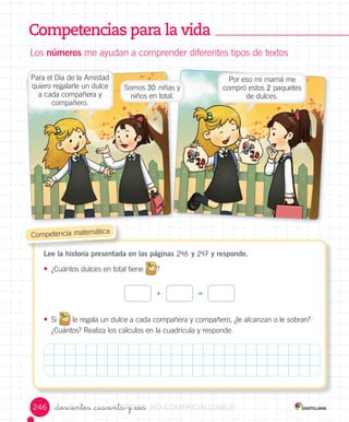 Competencias para la vida
Los	números	me	ayudan	a	comprender	diferentes	tipos	de	textos
Lee la historia presentada en las páginas 246 y 247 y responde.
• ¿Cuántos	dulces	en	total	tiene	 ?
• Si
	
	
le	regala	un	dulce	a	cada	compañera	y	compañero,	¿le	alcanzan	o	le	sobran?	
¿Cuántos?	Realiza	los	cálculos	en	la	cuadrícula	y	responde.
	Competencia	matemática
=+
_doscientos _cuarenta y _seis
Para	el	Día	de	la	Amistad	
quiero	regalarle	un	dulce	
a	cada	compañera	y	
compañero.
Somos	30 niñas	y	
niños	en	total.
Por	eso	mi	mamá	me	
compró	estos	2	paquetes	
de	dulces.
246 VERSIîNVERSIîN_doscientos _cuarenta y _seisVERSIîN_doscientos _cuarenta y _seis_doscientos _cuarenta y _seisVERSIîN_doscientos _cuarenta y _seis_doscientos _cuarenta y _seisVERSIîN_doscientos _cuarenta y _seis_doscientos _cuarenta y _seisVERSIîN_doscientos _cuarenta y _seis_doscientos _cuarenta y _seisVERSIîN_doscientos _cuarenta y _seis NONONO COMERCIALIZABLECOMERCIALIZABLECOMERCIALIZABLECOMERCIALIZABLECOMERCIALIZABLECOMERCIALIZABLECOMERCIALIZABLECOMERCIALIZABLECOMERCIALIZABLE
 