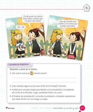 _doscientos _cuarenta y _siete
• ¿Has	realizado	alguna	acción	para	el	Día	de	la	Amistad?	Comenta.
• Confecciona	una	gran	tarjeta	para	felicitar	a	tus	compañeras	y	compañeros	
por	el	Día	de	la	Amistad.	Luego,	preséntala	frente	a	tu	curso.
• Al	finalizar	las	presentación,	comenten	la	actividad	y	compartan	experiencias
que	hayan	tenido	con	sus	amigas	y	amigos.
	Competencia	lingüística
Responde a partir de la historia.
• ¿Por	qué	la	mamá	de
	
compró	dulces?
¿Te	alcanzan	los	dulces	
para	todos	o	tienes	que	
comprar	otra	bolsa? Creo	que	tendré	que	
pedirle	a	mi	mamá	que	
compre	otra	bolsa.
20	+	20
247VERSIîNVERSIîNVERSIîNVERSIîNVERSIîNVERSIîN NONONO COMERCIALIZABLECOMERCIALIZABLECOMERCIALIZABLECOMERCIALIZABLECOMERCIALIZABLECOMERCIALIZABLE_doscientos _cuarenta y _sieteCOMERCIALIZABLE_doscientos _cuarenta y _siete_doscientos _cuarenta y _sieteCOMERCIALIZABLE_doscientos _cuarenta y _siete_doscientos _cuarenta y _sieteCOMERCIALIZABLE_doscientos _cuarenta y _siete_doscientos _cuarenta y _sieteCOMERCIALIZABLE_doscientos _cuarenta y _siete_doscientos _cuarenta y _sieteCOMERCIALIZABLE_doscientos _cuarenta y _siete
 