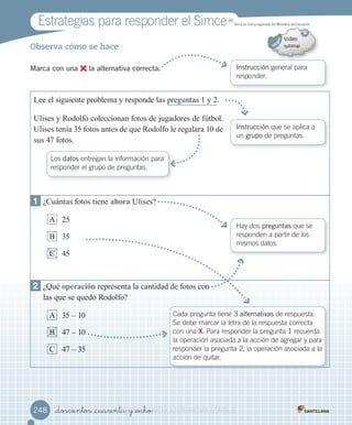 Observa cómo se hace
Marca con una la alternativa correcta. Instrucción	general	para	
responder.
Instrucción	que	se	aplica	a
un	grupo	de	preguntas.
Hay	dos	preguntas	que	se	
responden	a	partir	de	los	
mismos	datos.
Cada	pregunta	tiene	3 alternativas	de	respuesta.	
Se	debe	marcar	la	letra	de	la	respuesta	correcta	
con	una	X.	Para	responder	la	pregunta	1	recuerda	
la	operación	asociada	a	la	acción	de	agregar	y	para	
responder	la	pregunta	2,	la	operación	asociada	a	la	
acción	de	quitar.
Los datos	entregan	la	información	para	
responder	el	grupo	de	preguntas.
1 ¿Cuántas fotos tiene ahora Ulises?
A 25
B 35
C 45
2 ¿Qué operación representa la cantidad de fotos con
las que se quedó Rodolfo?
A 35 – 10
B 47 – 10
C 47 – 35
Lee el siguiente problema y responde las preguntas 1 y 2.
Ulises y Rodolfo coleccionan fotos de jugadores de fútbol.
Ulises tenía 35 fotos antes de que Rodolfo le regalara 10 de
sus 47 fotos.
Estrategias	para	responder	el	Simce MR
Simce	es	marca	registrada	del	Ministerio	de	Educación.
_doscientos _cuarenta y _ocho248248 _doscientos _cuarenta y _ochoVERSIîN_doscientos _cuarenta y _ocho_doscientos _cuarenta y _ochoVERSIîN_doscientos _cuarenta y _ocho_doscientos _cuarenta y _ochoVERSIîN_doscientos _cuarenta y _ocho_doscientos _cuarenta y _ochoVERSIîN_doscientos _cuarenta y _ocho_doscientos _cuarenta y _ochoVERSIîN_doscientos _cuarenta y _ocho_doscientos _cuarenta y _ochoVERSIîN_doscientos _cuarenta y _ochoNONONONO_doscientos _cuarenta y _ochoNO_doscientos _cuarenta y _ocho_doscientos _cuarenta y _ochoNO_doscientos _cuarenta y _ocho COMERCIALIZABLECOMERCIALIZABLECOMERCIALIZABLECOMERCIALIZABLECOMERCIALIZABLECOMERCIALIZABLECOMERCIALIZABLECOMERCIALIZABLECOMERCIALIZABLECOMERCIALIZABLECOMERCIALIZABLE
 