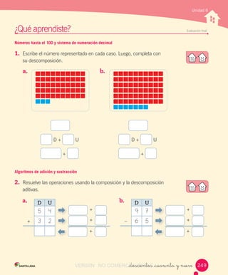 ¿Qué	aprendiste?	 Evaluación	final
Unidad 6
Números hasta el 100 y sistema de numeración decimal
1.	 Escribe	el	número	representado	en	cada	caso.	Luego,	completa	con	
su	descomposición.
Algoritmos de adición y sustracción
2.	 Resuelve	las	operaciones	usando	la	composición	y	la	descomposición	
aditivas.	
_doscientos _cuarenta y nueve
	D	+	 	U
	+	
	D	+	 	U
	+	
a.	 		 b.	 	
a.	 	 b.	 	
+
+
+
+
D U
5 4
3 2 +
+
–
+
D U
9 7
6 5
249249VERSIîN NO COMERCIALIZABLE_doscientos _cuarenta y nueveCOMERCIALIZABLE_doscientos _cuarenta y nueve
 