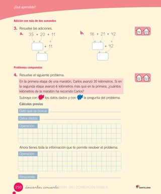 ¿Qué aprendiste?
_doscientos _cincuenta
Adición con más de dos sumandos
3.	 Resuelve	las	adiciones.
35		+		20		+		11
	+		11
16		+		21		+		42
	+		42
a.	 	 b.	 	
Dato	que	se	busca:
Datos	dados:
Respuesta:
Operación
Operación
Ahora	tienes	toda	la	información	que	te	permite	resolver	el	problema.
Problemas compuestos
4.	 Resuelve	el	siguiente	problema.
En	la	primera	etapa	de	una	maratón,	Carlos	avanzó	30	kilómetros.	Si	en	
la	segunda	etapa	avanzó	6	kilómetros	más	que	en	la	primera,	¿cuántos	
kilómetros	de	la	maratón	ha	recorrido	Carlos?
Subraya	con	 	los	datos	dados	y	con	 	la	pregunta	del	problema.
Cálculos previos
250250 VERSIîN_doscientos _cincuentaVERSIîN_doscientos _cincuenta NO COMERCIALIZABLE
 