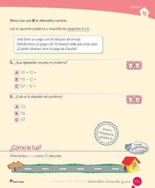 Marca con una la alternativa correcta.
Lee	el	siguiente	problema	y	responde	las	preguntas	5	y	6.
¿Cómo	te	fue?
Pinta	tantos	 	como	 	obtuviste.
Busca
Prepara	la
prueba	6
José	tiene	un	juego	con	45	bloques	de	encaje.
Claudia	tiene	un	juego	con	12	bloques	más	que	el	de	José.
¿Cuántos	bloques	tiene	el	juego	de	Claudia?
5. ¿Qué	operación	resuelve	el	problema?
A	 45	+	12	=
B	 45	–	12	=
C	 57	–	12	=
6. ¿Cuál	es	la	solución	del	problema?
A	 33
B	 45
C	 57
Unidad 6
_doscientos _cincuenta y _uno 251VERSIîN NO COMERCIALIZABLE_doscientos _cincuenta y _unoCOMERCIALIZABLE_doscientos _cincuenta y _uno
 