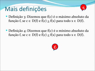 Mais definições Definição 3: Dizemos que f(c) é o máximo absoluto da função f, se c    D(f) e f(c)  >  f(x) para todo x    D(f). Definição 4: Dizemos que f(c) é o mínimo absoluto da função f, se c    D(f) e f(c)  <  f(x) para todo x    D(f). 5 6 