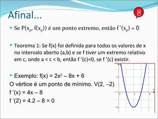 Afinal... Se P(x p , f(x p )) é um ponto extremo, então f ’(x p ) =  0 Teorema 1: Se f(x) foi definida para todos os valores de x no intervalo aberto (a,b) e se f tiver um extremo relativo em c, onde a < c < b, então f ’(c)=0, se f ’(c) existir. Exemplo: f(x) = 2x 2  – 8x + 6 O vértice é um ponto de mínimo. V(2,   2) f ’(x) = 4x – 8  f ’(2) = 4.2 – 8 = 0 8 