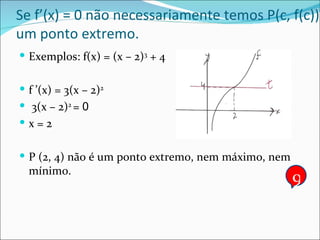 Se f’(x) = 0 não necessariamente temos P(c, f(c)) um ponto extremo. Exemplos: f(x) = (x – 2) 3  + 4 f ’(x) = 3(x – 2) 2 3(x – 2) 2  =  0 x = 2 P (2, 4) não é um ponto extremo, nem máximo, nem mínimo. 9 
