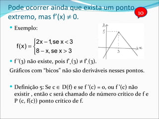 Pode ocorrer ainda que exista um ponto extremo, mas f’(x)    0. Exemplo: f ’(3) não existe, pois f’ + (3)    f’ - (3). Gráficos com “bicos” não são deriváveis nesses pontos. Definição 5: Se c    D(f) e se f ’(c) = 0, ou f ’(c) não existir , então c será chamado de número crítico de f e P (c, f(c)) ponto crítico de f. 10 