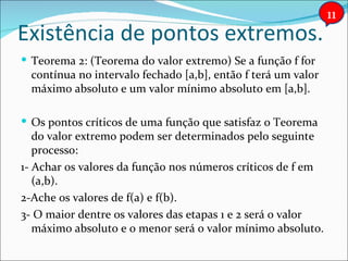 Existência de pontos extremos. Teorema 2: (Teorema do valor extremo) Se a função f for contínua no intervalo fechado [a,b], então f terá um valor máximo absoluto e um valor mínimo absoluto em [a,b]. Os pontos críticos de uma função que satisfaz o Teorema do valor extremo podem ser determinados pelo seguinte processo: 1- Achar os valores da função nos números críticos de f em (a,b). 2-Ache os valores de f(a) e f(b). 3- O maior dentre os valores das etapas 1 e 2 será o valor máximo absoluto e o menor será o valor mínimo absoluto. 11 