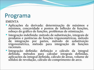 Programa EMENTA Aplicações da derivada: determinação de máximos e mínimos, concavidade e pontos de Inflexão de funções, esboço do gráfico de funções, problemas de otimização. Integração indefinida: método de substituição, integrais de produtos e potências de funções trigonométricas, método de integração por partes, método de substituição trigonométrica, método para integração de funções racionais. Integração definida: definição e cálculo da integral definida, métodos para calcular integrais definidas, aplicações da integral definida, cálculo de áreas, volume de sólidos de revolução, cálculo do comprimento de arco. 
